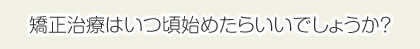 矯正治療はいつ頃始めたらいいでしょうか？